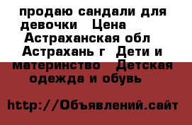 продаю сандали для девочки › Цена ­ 400 - Астраханская обл., Астрахань г. Дети и материнство » Детская одежда и обувь   